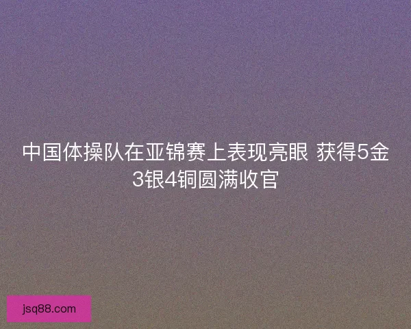中国体操队在亚锦赛上表现亮眼 获得5金3银4铜圆满收官