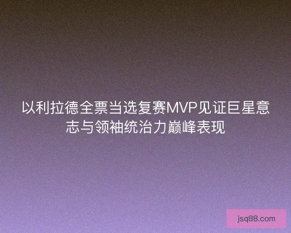以利拉德全票当选复赛MVP见证巨星意志与领袖统治力巅峰表现
