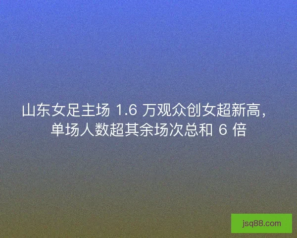 山东女足主场 1.6 万观众创女超新高，单场人数超其余场次总和 6 倍
