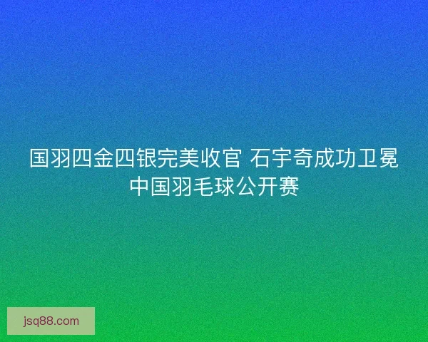 国羽四金四银完美收官 石宇奇成功卫冕中国羽毛球公开赛