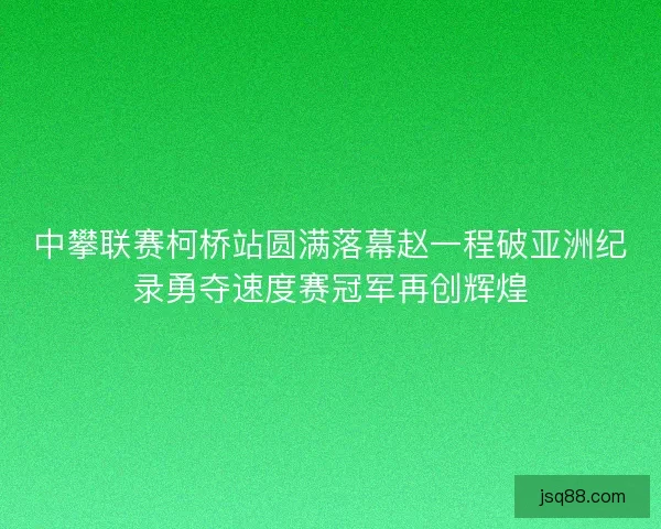 中攀联赛柯桥站圆满落幕赵一程破亚洲纪录勇夺速度赛冠军再创辉煌